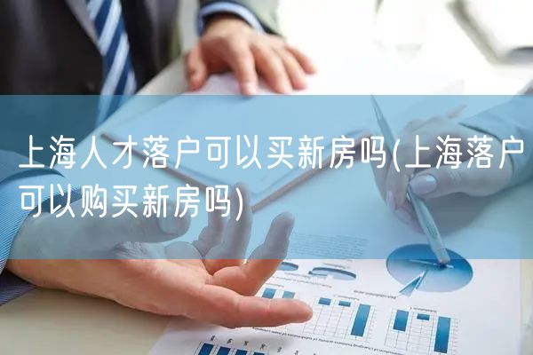 上海人才落户可以买新房吗(上海落户可以购买新房吗)