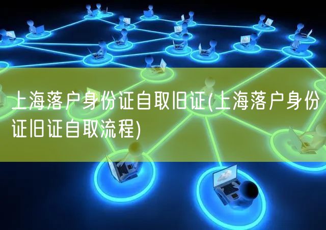 上海落户身份证自取旧证(上海落户身份证旧证自取流程)