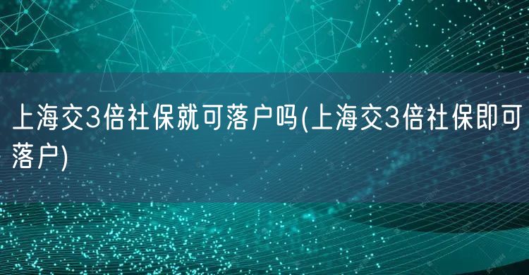 上海交3倍社保就可落户吗(上海交3倍社保即可落户)