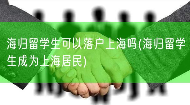 海归留学生可以落户上海吗(海归留学生成为上海居民)