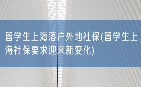 留学生上海落户外地社保(留学生上海社保要求迎来新变化)