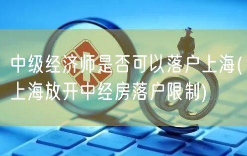 中级经济师是否可以落户上海(上海放开中经房落户限制)