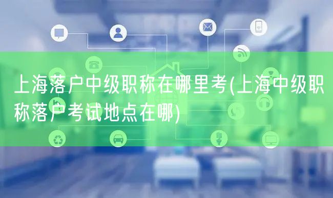 上海落户中级职称在哪里考(上海中级职称落户考试地点在哪)