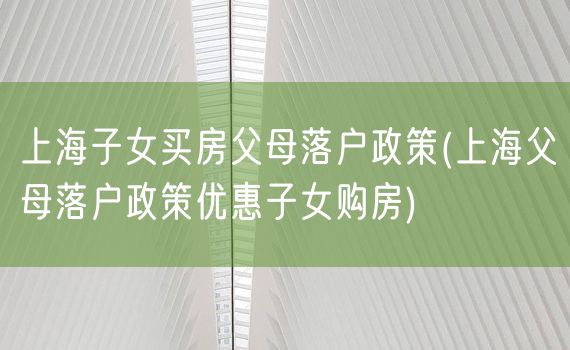 上海子女买房父母落户政策(上海父母落户政策优惠子女购房)
