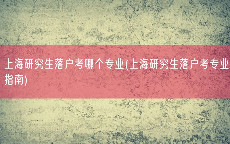 上海研究生落户考哪个专业(上海研究生落户考专业指南)