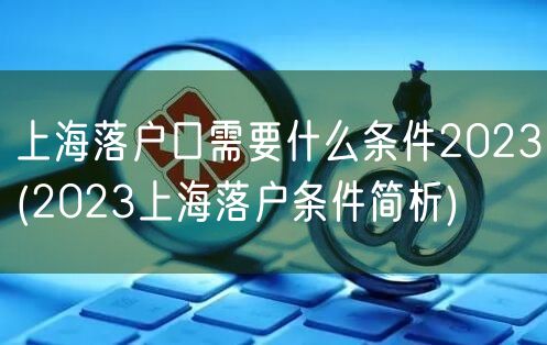 上海落户口需要什么条件2023(2023上海落户条件简析)