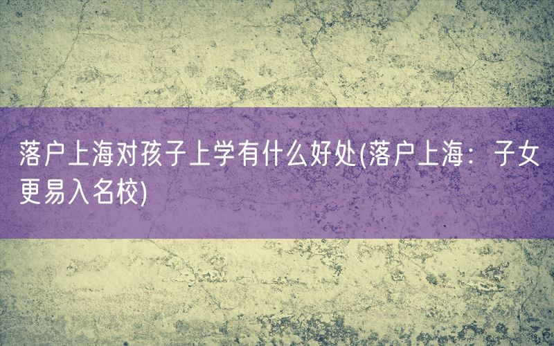 落户上海对孩子上学有什么好处(落户上海：子女更易入名校)