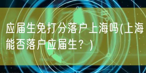 应届生免打分落户上海吗(上海能否落户应届生？)