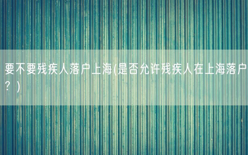 要不要残疾人落户上海(是否允许残疾人在上海落户？)
