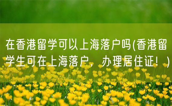 在香港留学可以上海落户吗(香港留学生可在上海落户，办理居住证！)