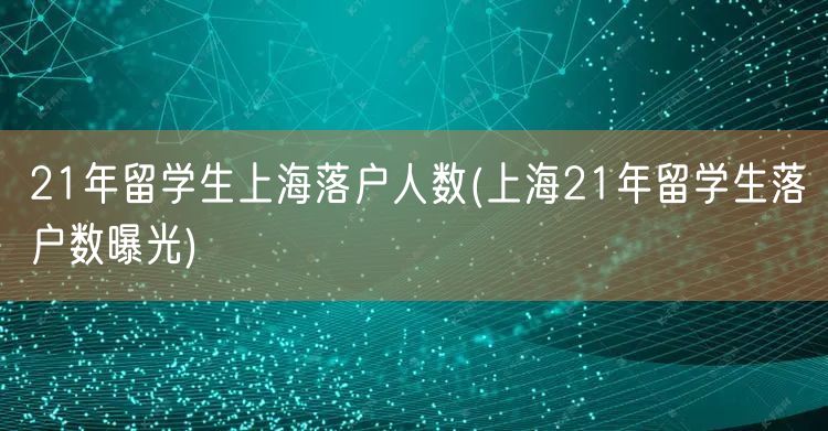 21年留学生上海落户人数(上海21年留学生落户数曝光)