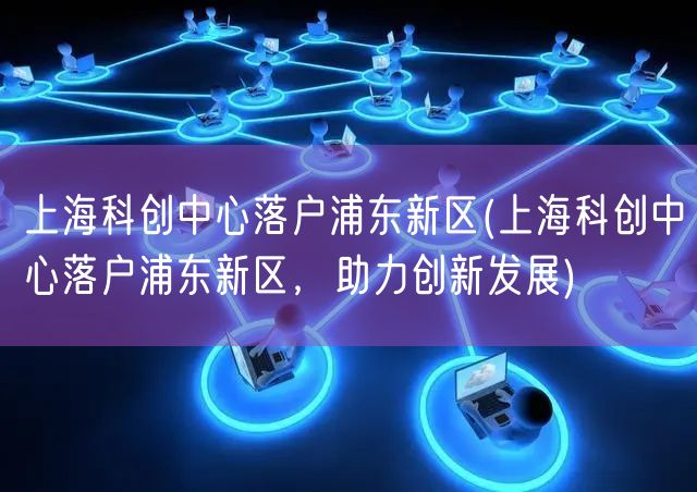 上海科创中心落户浦东新区(上海科创中心落户浦东新区，助力创新发展)