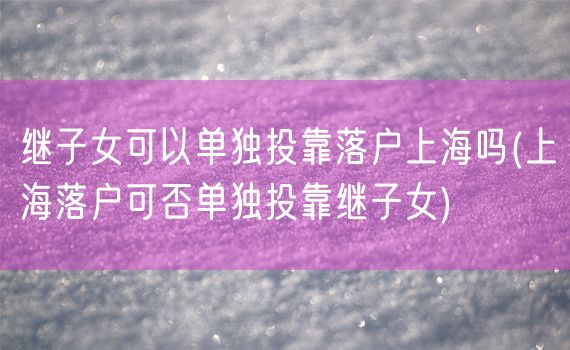 继子女可以单独投靠落户上海吗(上海落户可否单独投靠继子女)