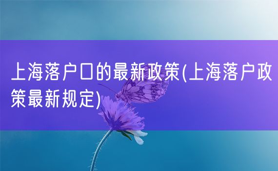 上海落户口的最新政策(上海落户政策最新规定)