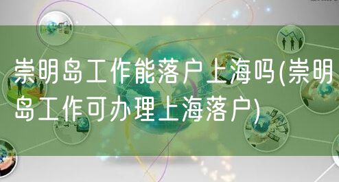 崇明岛工作能落户上海吗(崇明岛工作可办理上海落户)