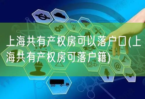 上海共有产权房可以落户口(上海共有产权房可落户籍)