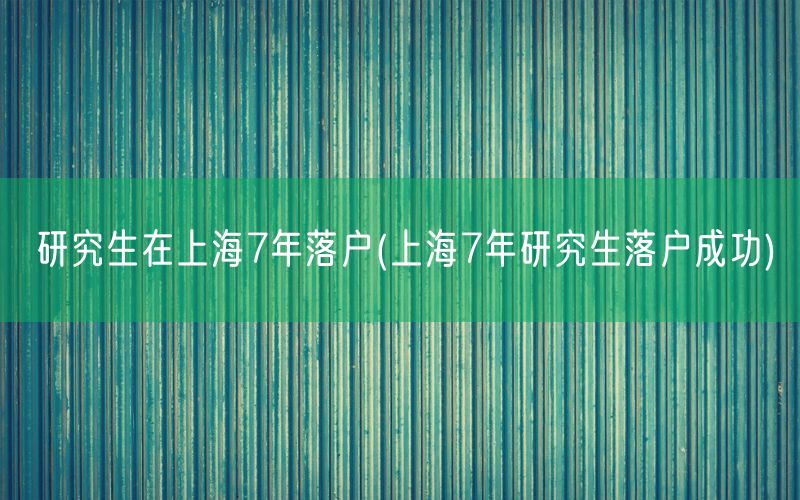 研究生在上海7年落户(上海7年研究生落户成功)