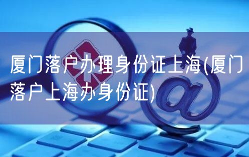 厦门落户办理身份证上海(厦门落户上海办身份证)