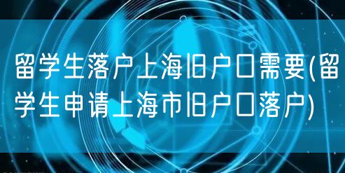 留学生落户上海旧户口需要(留学生申请上海市旧户口落户)