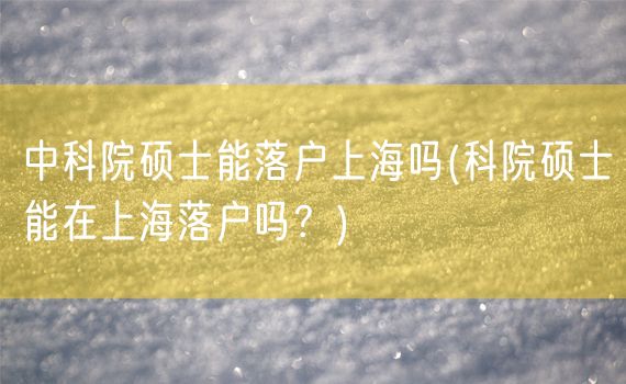 中科院硕士能落户上海吗(科院硕士能在上海落户吗？)