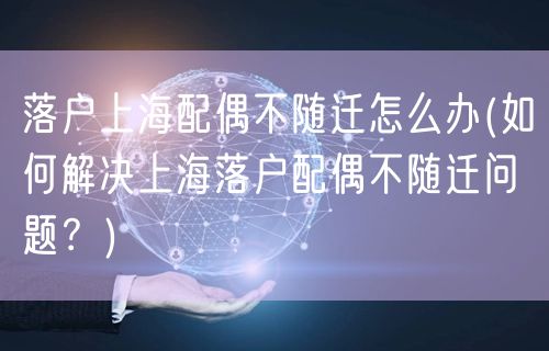 落户上海配偶不随迁怎么办(如何解决上海落户配偶不随迁问题？)