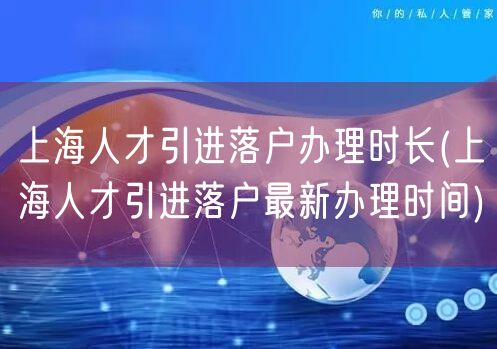 上海人才引进落户办理时长(上海人才引进落户最新办理时间)