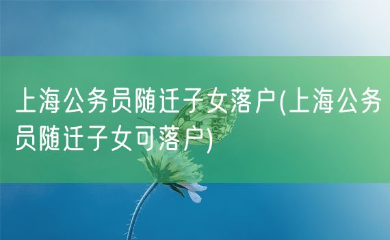 上海公务员随迁子女落户(上海公务员随迁子女可落户)