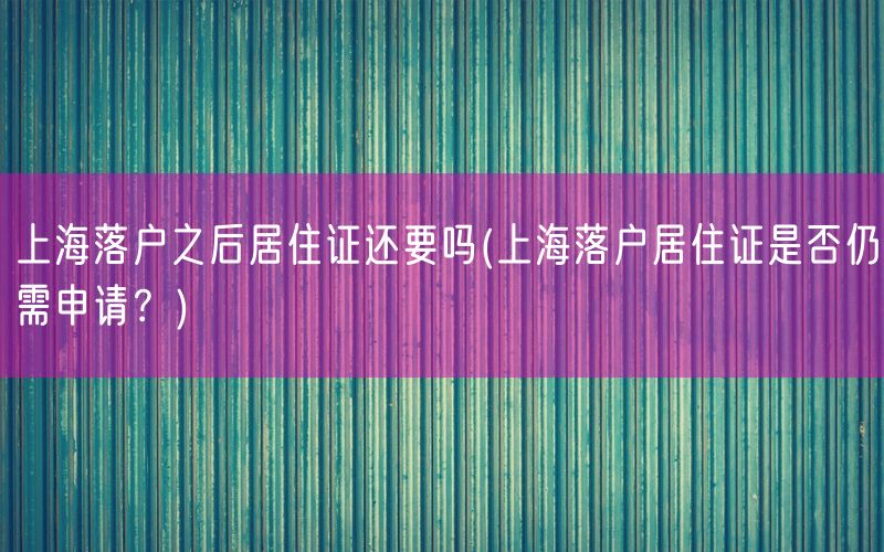 上海落户之后居住证还要吗(上海落户居住证是否仍需申请？)