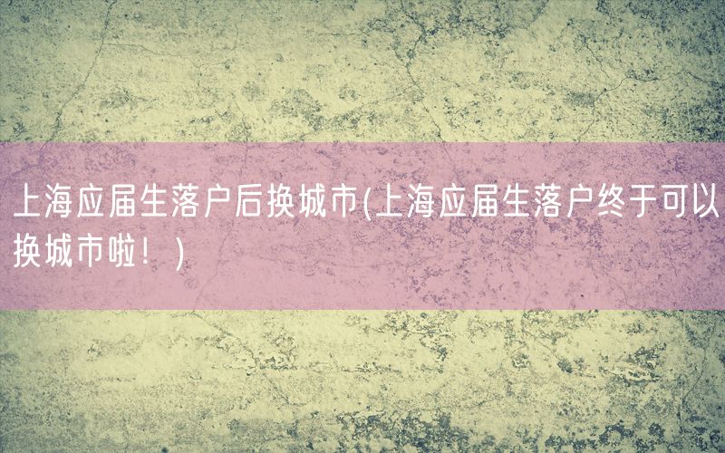 上海应届生落户后换城市(上海应届生落户终于可以换城市啦！)
