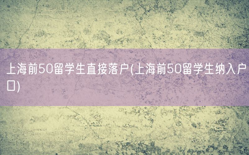 上海前50留学生直接落户(上海前50留学生纳入户口)