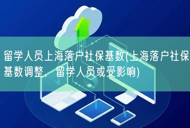 留学人员上海落户社保基数(上海落户社保基数调整，留学人员或受影响)