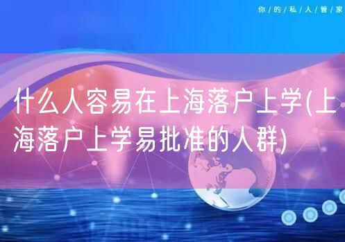什么人容易在上海落户上学(上海落户上学易批准的人群)