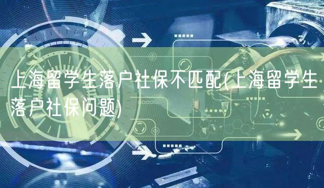 上海留学生落户社保不匹配(上海留学生落户社保问题)