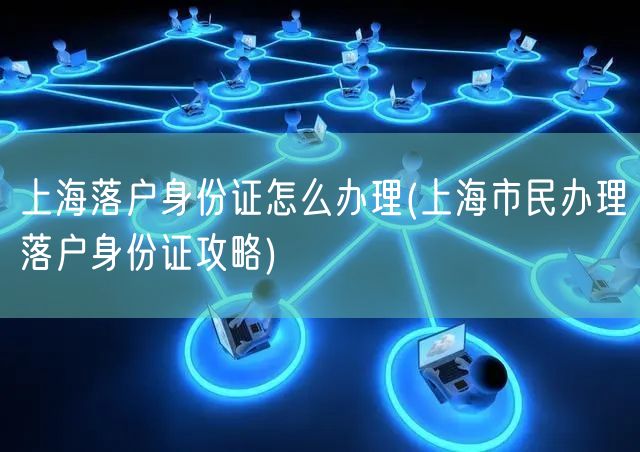上海落户身份证怎么办理(上海市民办理落户身份证攻略)