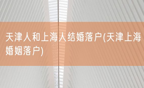 天津人和上海人结婚落户(天津上海婚姻落户)