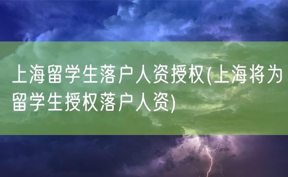 上海留学生落户人资授权(上海将为留学生授权落户人资)