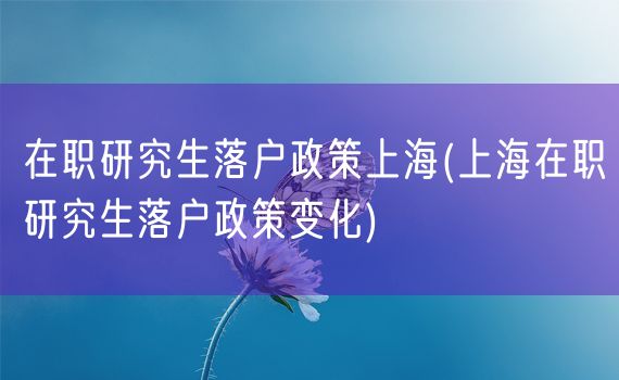 在职研究生落户政策上海(上海在职研究生落户政策变化)