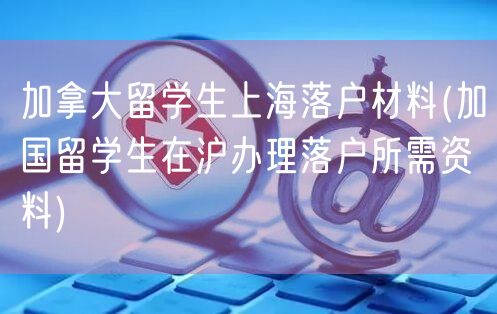 加拿大留学生上海落户材料(加国留学生在沪办理落户所需资料)