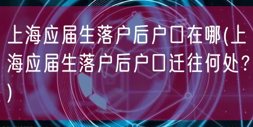 上海应届生落户后户口在哪(上海应届生落户后户口迁往何处？)