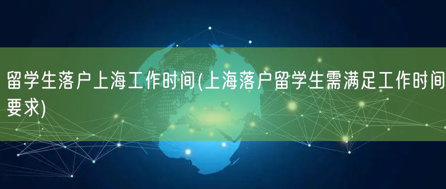 留学生落户上海工作时间(上海落户留学生需满足工作时间要求)