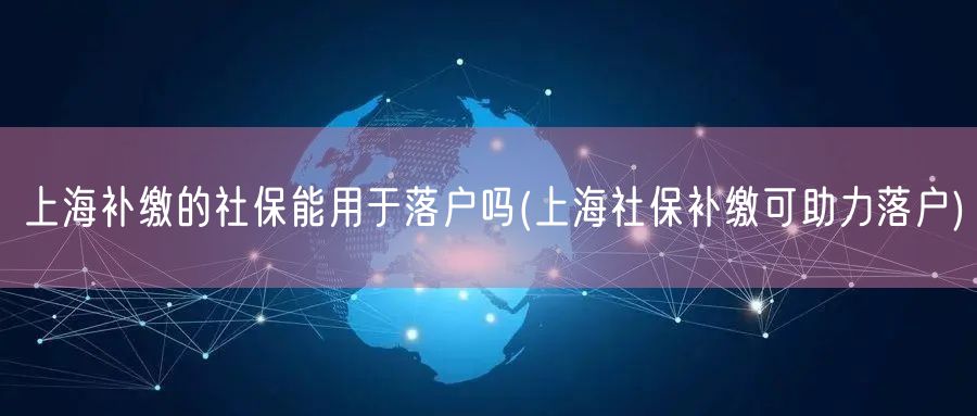 上海补缴的社保能用于落户吗(上海社保补缴可助力落户)