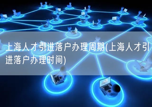 上海人才引进落户办理周期(上海人才引进落户办理时间)