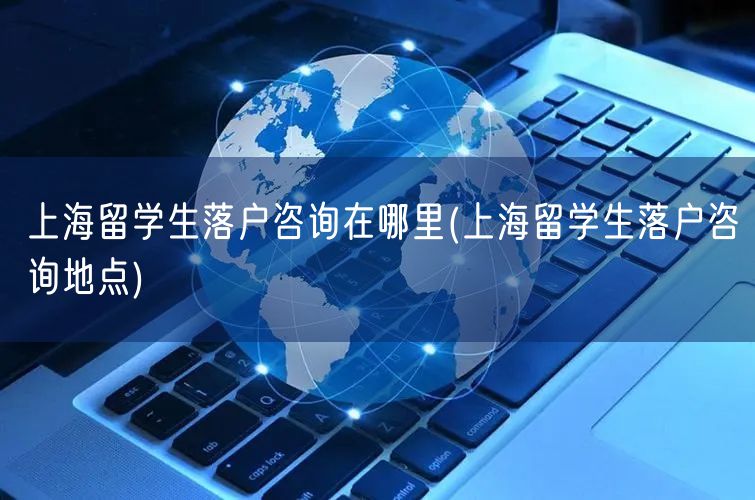 上海留学生落户咨询在哪里(上海留学生落户咨询地点)
