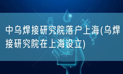 中乌焊接研究院落户上海(乌焊接研究院在上海设立)