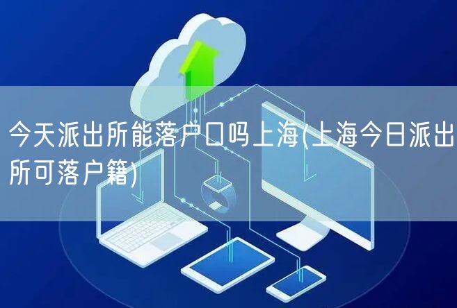 今天派出所能落户口吗上海(上海今日派出所可落户籍)