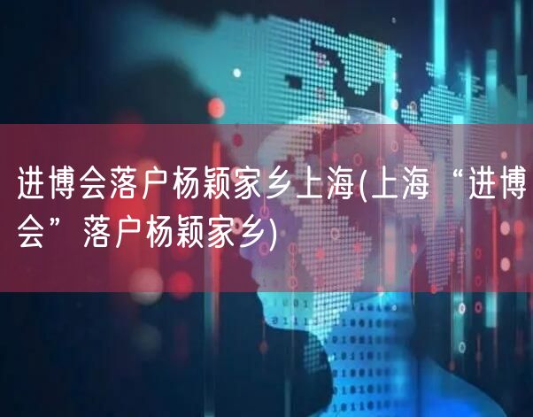 进博会落户杨颖家乡上海(上海“进博会”落户杨颖家乡)