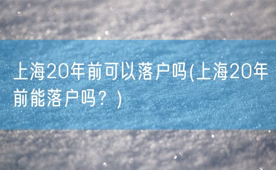 上海20年前可以落户吗(上海20年前能落户吗？)