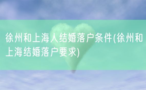 徐州和上海人结婚落户条件(徐州和上海结婚落户要求)