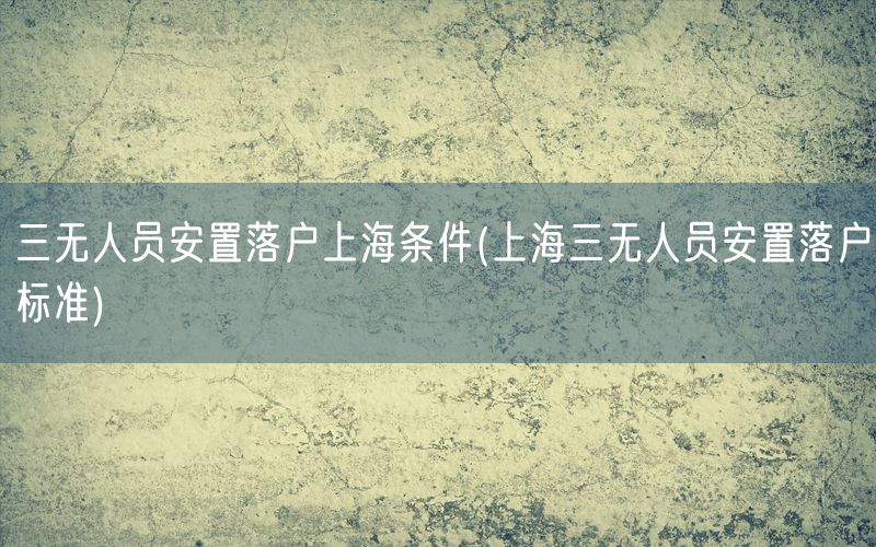 三无人员安置落户上海条件(上海三无人员安置落户标准)