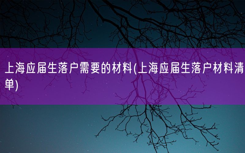 上海应届生落户需要的材料(上海应届生落户材料清单)